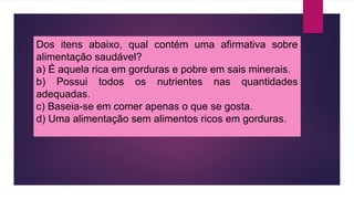 Dos itens abaixo, qual contém uma afirmativa sobre
alimentação saudável?
a) É aquela rica em gorduras e pobre em sais minerais.
b) Possui todos os nutrientes nas quantidades
adequadas.
c) Baseia-se em comer apenas o que se gosta.
d) Uma alimentação sem alimentos ricos em gorduras.
 