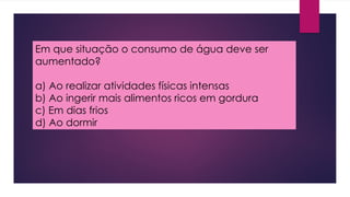 Em que situação o consumo de água deve ser
aumentado?
a) Ao realizar atividades físicas intensas
b) Ao ingerir mais alimentos ricos em gordura
c) Em dias frios
d) Ao dormir
 