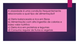 A obesidade é uma condição frequentemente
relacionada a qual tipo de alimentação?
a) Dieta balanceada e rica em fibras
b) Alimentação com alta ingestão de calorias e
baixo valor nutritivo
c) Dieta rica em proteínas e legumes
d) Consumo regular de frutas e vegetais
 