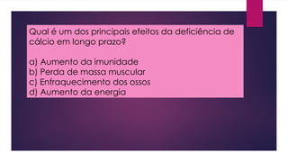 Qual é um dos principais efeitos da deficiência de
cálcio em longo prazo?
a) Aumento da imunidade
b) Perda de massa muscular
c) Enfraquecimento dos ossos
d) Aumento da energia
 