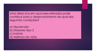 Uma dieta rica em açúcares refinados pode
contribuir para o desenvolvimento de qual das
seguintes condições?
a) Hipotensão
b) Diabetes tipo 2
c) Insônia
d) Melhora da visão
 