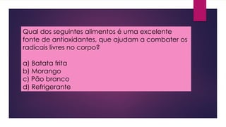 Qual dos seguintes alimentos é uma excelente
fonte de antioxidantes, que ajudam a combater os
radicais livres no corpo?
a) Batata frita
b) Morango
c) Pão branco
d) Refrigerante
 