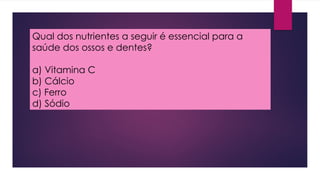 Qual dos nutrientes a seguir é essencial para a
saúde dos ossos e dentes?
a) Vitamina C
b) Cálcio
c) Ferro
d) Sódio
 