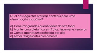 Qual das seguintes práticas contribui para uma
alimentação saudável?
a) Consumir grandes quantidades de fast food
b) Manter uma dieta rica em frutas, legumes e verduras
c) Comer apenas uma refeição por dia
d) Beber refrigerantes diariamente
 