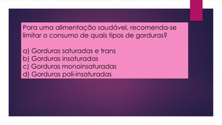 Para uma alimentação saudável, recomenda-se
limitar o consumo de quais tipos de gorduras?
a) Gorduras saturadas e trans
b) Gorduras insaturadas
c) Gorduras monoinsaturadas
d) Gorduras poli-insaturadas
 
