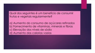 Qual dos seguintes é um benefício de consumir
frutas e vegetais regularmente?
a) Aumento do consumo de açúcares refinados
b) Fornecimento de vitaminas, minerais e fibras
c) Elevação dos níveis de sódio
d) Aumento das calorias vazias
 