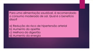Para uma alimentação saudável, é recomendado
o consumo moderado de sal. Qual é o benefício
disso?
a) Redução do risco de hipertensão arterial
b) Aumento do apetite
c) Melhora da digestão
d) Aumento da energia
 