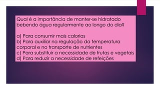 Qual é a importância de manter-se hidratado
bebendo água regularmente ao longo do dia?
a) Para consumir mais calorias
b) Para auxiliar na regulação da temperatura
corporal e no transporte de nutrientes
c) Para substituir a necessidade de frutas e vegetais
d) Para reduzir a necessidade de refeições
 