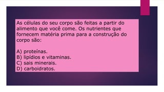 As células do seu corpo são feitas a partir do
alimento que você come. Os nutrientes que
fornecem matéria prima para a construção do
corpo são:
A) proteínas.
B) lipídios e vitaminas.
C) sais minerais.
D) carboidratos.
 