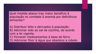 Qual medida abaixo traz maior benefício à
população no combate à anemia por deficiência
alimentar?
A) Distribuir leite e derivados à população.
B) Adicionar iodo ao sal de cozinha, de acordo
com a lei vigente.
C) Fornecer medicamentos à base de ferro.
D) Adicionar flúor à água que abastece a cidade.
 