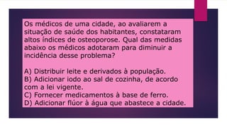 Os médicos de uma cidade, ao avaliarem a
situação de saúde dos habitantes, constataram
altos índices de osteoporose. Qual das medidas
abaixo os médicos adotaram para diminuir a
incidência desse problema?
A) Distribuir leite e derivados à população.
B) Adicionar iodo ao sal de cozinha, de acordo
com a lei vigente.
C) Fornecer medicamentos à base de ferro.
D) Adicionar flúor à água que abastece a cidade.
 