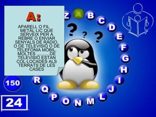A: APARELL O FIL METÀL·LIC QUE SERVEIX PER A REBRE O ENVIAR SENYALS DE RÀDIO, O DE TELEVISIÓ O DE TELEFONIA MÒBIL. MOLTES ...........DE TELEVISIÓ ESTAN COL·LOCADES ALS TERRATS DE LES CASES 