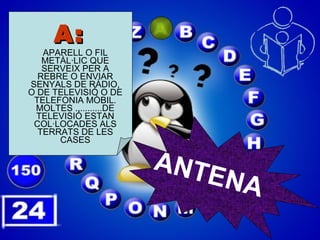 A: APARELL O FIL METÀL·LIC QUE SERVEIX PER A REBRE O ENVIAR SENYALS DE RÀDIO, O DE TELEVISIÓ O DE TELEFONIA MÒBIL. MOLTES ...........DE TELEVISIÓ ESTAN COL·LOCADES ALS TERRATS DE LES CASES ANTENA 