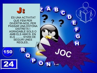 J:   ÉS UNA ACTIVITAT QUE FEM PER DIVERTIR-NOS, PER PASSAR UNA ESTONA DISTRETA I AGRADABLE SOLS O AMB ELS AMICS. EN ELS …….. S'HAN DE SEGUIR UNES REGLES. . JOC 