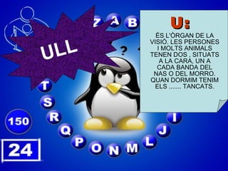U: ÉS L'ÒRGAN DE LA VISIÓ. LES PERSONES I MOLTS ANIMALS TENEN DOS , SITUATS A LA CARA, UN A CADA BANDA DEL NAS O DEL MORRO. QUAN DORMIM TENIM ELS ....... TANCATS. ULL 