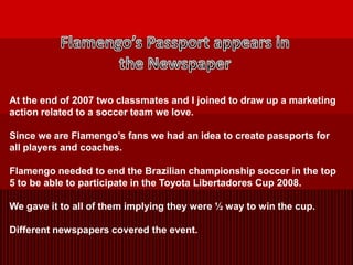Flamengo’s Passport appears in the Newspaper At the end of 2007 two classmates and I joined to draw up a marketing action related to a soccer team we love. Since we are Flamengo’s fans we had an idea to create passports for all players and coaches. Flamengo needed to end the Brazilian championship soccer in the top 5 to be able to participate in the Toyota Libertadores Cup 2008. We gave it to all of them implying they were ½ way to win the cup.  Different newspapers covered the event. 