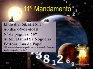 11º Mandamento
Li do dia: 02.12.2011
Ao dia: 05-02-2012
Nº de páginas: 597
Autor: Daniel Sá Nogueira
Editora: Lua de Papel
“Só um mandamento pode salvar o mundo. Só uma
mulher o pode revelar.”
 
