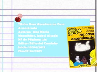 Titulo: Uma Aventura na Casa
Assombrada
Autoras: Ana Maria
Magalhães, Isabel Alçada
Nº de Páginas: 216
Editor: Editorial Caminho
Inicio: 10/04/2012
Fim:27/04/2012
 