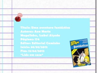 Titulo: Uma aventura fantástica
Autoras: Ana Maria
Magalhães, Isabel Alçada
Páginas: 174
Editor: Editorial Caminho
Inicio: 30/03/2012
Fim: 13/04/2012
*Lido em casa*
 