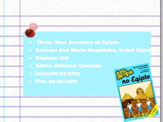 •    Titulo: Uma Aventura no Egipto
•   Autoras: Ana Maria Magalhães, Isabel Alçada
•   Páginas: 250
•   Editor: Editorial Caminho
•   Inicio:29/02/2012
•   Fim: 06/03/2012
 