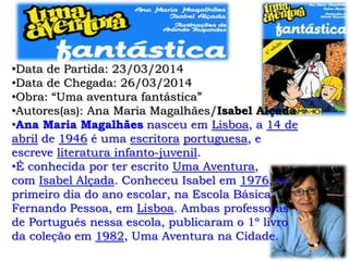 •Data de Partida: 23/03/2014
•Data de Chegada: 26/03/2014
•Obra: “Uma aventura fantástica”
•Autores(as): Ana Maria Magalhães/Isabel Alçada
•Ana Maria Magalhães nasceu em Lisboa, a 14 de
abril de 1946 é uma escritora portuguesa, e
escreve literatura infanto-juvenil.
•É conhecida por ter escrito Uma Aventura,
com Isabel Alçada. Conheceu Isabel em 1976, no
primeiro dia do ano escolar, na Escola Básica
Fernando Pessoa, em Lisboa. Ambas professoras
de Português nessa escola, publicaram o 1º livro
da coleção em 1982, Uma Aventura na Cidade.
 