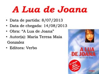 A Lua de Joana
• Data de partida: 8/07/2013
• Data de chegada: 14/08/2013
• Obra: “A Lua de Joana”
• Autor(a): Maria Teresa Maia
Gonzalez
• Editora: Verbo
 