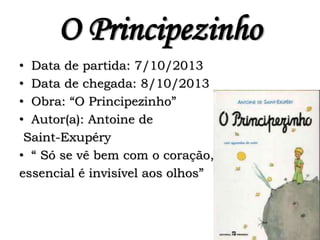 O Principezinho
• Data de partida: 7/10/2013
• Data de chegada: 8/10/2013
• Obra: “O Principezinho”
• Autor(a): Antoine de
Saint-Exupéry
• “ Só se vê bem com o coração, o
essencial é invisível aos olhos”
 