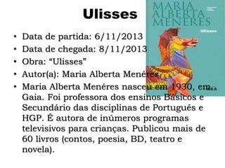 Ulisses
• Data de partida: 6/11/2013
• Data de chegada: 8/11/2013
• Obra: “Ulisses”
• Autor(a): Maria Alberta Menéres
• Maria Alberta Menéres nasceu em 1930, em
Gaia. Foi professora dos ensinos Básicos e
Secundário das disciplinas de Português e
HGP. É autora de inúmeros programas
televisivos para crianças. Publicou mais de
60 livros (contos, poesia, BD, teatro e
novela).
 