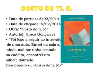 • Data de partida: 3/02/2014
• Data de chegada: 5/02/2014
• Obra: “Gosto de ti. R.”
• Autor(a): Graça Gonçalves
• “Foi logo a seguir ao intervalo
de uma aula. Entrei na sala e,
ainda mal me tinha sentado
na cadeira, encontrei um
bilhete dobrado.
Desdobrei-o e…«Gosto de ti. R.»”
 
