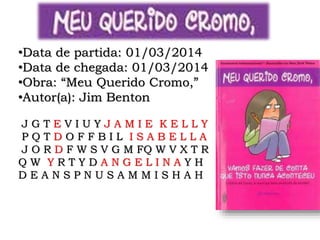•Data de partida: 01/03/2014
•Data de chegada: 01/03/2014
•Obra: “Meu Querido Cromo,”
•Autor(a): Jim Benton
J G T E V I U Y J A M I E K E L L Y
P Q T D O F F B I L I S A B E L L A
J O R D F W S V G M FQ W V X T R
Q W Y R T Y D A N G E L I N A Y H
D E A N S P N U S A M M I S H A H
 