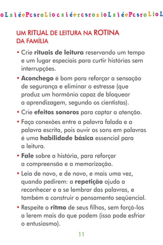 UM RITUAL DE LEITURA NA ROTINA
DA FAMÍLIA
• Crie rituais de leitura reservando um tempo
  e um lugar especiais para curtir histórias sem
  interrupções.
• Aconchego é bom para reforçar a sensação
  de segurança e eliminar o estresse (que
  produz um hormônio capaz de bloquear
  a aprendizagem, segundo os cientistas).
• Crie efeitos sonoros para captar a atenção.
• Faça conexões entre a palavra falada e a
  palavra escrita, pois ouvir os sons em palavras
  é uma habilidade básica essencial para
  a leitura.
• Fale sobre a história, para reforçar
  a compreensão e a memorização.
• Leia de novo, e de novo, e mais uma vez,
  quando pedirem: a repetição ajuda a
  reconhecer e a se lembrar das palavras, e
  também a construir o pensamento seqüencial.
• Respeite o ritmo de seus filhos, sem forçá-los
  a lerem mais do que podem (isso pode esfriar
  o entusiasmo).
                       
 