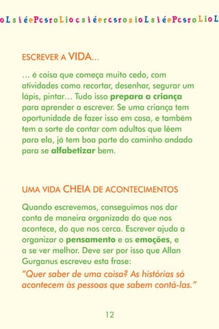 ESCREVER A VIDA…

… é coisa que começa muito cedo, com
atividades como recortar, desenhar, segurar um
lápis, pintar… Tudo isso prepara a criança
para aprender a escrever. Se uma criança tem
oportunidade de fazer isso em casa, e também
tem a sorte de contar com adultos que lêem
para ela, já tem boa parte do caminho andado
para se alfabetizar bem.



UMA VIDA CHEIA DE ACONTECIMENTOS

Quando escrevemos, conseguimos nos dar
conta de maneira organizada do que nos
acontece, do que nos cerca. Escrever ajuda a
organizar o pensamento e as emoções, e
a se ver melhor. Deve ser por isso que Allan
Gurganus escreveu esta frase:
“Quer saber de uma coisa? As histórias só
acontecem às pessoas que sabem contá-las.”


                      
 