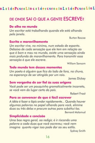 DE ONDE SAI O QUE A GENTE ESCREVE?
De olho no mundo
Um escritor está trabalhando quando ele está olhando
pela janela.
                                             Burton Rascoe
Escrita e maravilhamento
Um escritor vive, no mínimo, num estado de espanto.
Debaixo de cada sensação que ele tem em relação ao
que é bom e mau no mundo, existe uma sensação ainda
mais profunda de maravilhamento. Para transmitir essa
sensação é que ele escreve.
                                           William Sansom
Todo mundo tem desses momentos
Um poeta é alguém que fica do lado de fora, na chuva,
na esperança de ser atingido por um raio.
                                            James Dickey
Sem vergonha de ser fiel às suas origens
Você pode ser um pouquinho gramaticalmente incorreto,
se você vem do lugar certo do país.
                                              Robert Frost
Para se convencer de que é fácil escrever
A idéia é fazer o lápis andar rapidamente... Quando houver
algumas palavras no papel olhando para você, elimine
duas ou três delas e procure outras para substituí-las.
                                          Bernard Malamud
Simplicidade e concisão
Uma boa regra geral, ao redigir, é ir riscando uma
palavra a cada duas que você escreveu; você nem
imagina quanto vigor isso pode dar ao seu estilo.
                                              Sydney Smith

                           
 