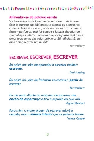 Alimentar-se da palavra escrita
Você deve escrever todo dia de sua vida… Você deve
ficar à espreita em bibliotecas e escalar as prateleiras
como se fossem escadas, para cheirar os livros como se
fossem perfumes, usá-los como se fossem chapéus em
sua cabeça maluca... Tomara que você possa sentir esse
amor todo santo dia pelos próximos 20 mil dias. E, com
esse amor, refazer um mundo.
                                             Ray Bradbury



ESCREVER, ESCREVER, ESCREVER
Só existe um jeito de aprender a escrever melhor:
escrever.
                                             Doris Lessing

Só existe um jeito de fracassar ao escrever: parar de
escrever.
                                             Ray Bradbury

Eu me sento diante da máquina de escrever, me
encho de esperança e fico à espreita do que virá.
                                          Mignon Eberhart

Para mim, o maior prazer de escrever não é o
assunto, mas a música interior que as palavras fazem.
                                           Truman Capote




                           
 