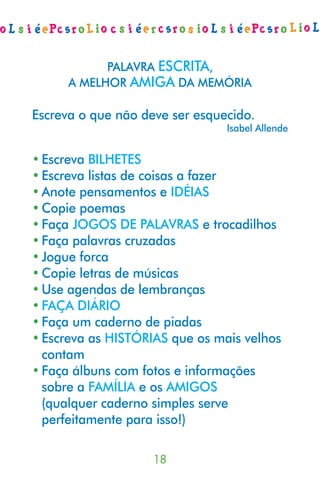 PALAVRA ESCRITA,
      A MELHOR AMIGA DA MEMÓRIA

Escreva o que não deve ser esquecido.
                                Isabel Allende


• Escreva BILHETES
• Escreva listas de coisas a fazer
• Anote pensamentos e IDÉIAS
• Copie poemas
• Faça JOGOS DE PALAVRAS e trocadilhos
• Faça palavras cruzadas
• Jogue forca
• Copie letras de músicas
• Use agendas de lembranças
• FAÇA DIÁRIO
• Faça um caderno de piadas
• Escreva as HISTÓRIAS que os mais velhos
  contam
• Faça álbuns com fotos e informações
  sobre a FAMÍLIA e os AMIGOS
  (qualquer caderno simples serve
  perfeitamente para isso!)

                    
 