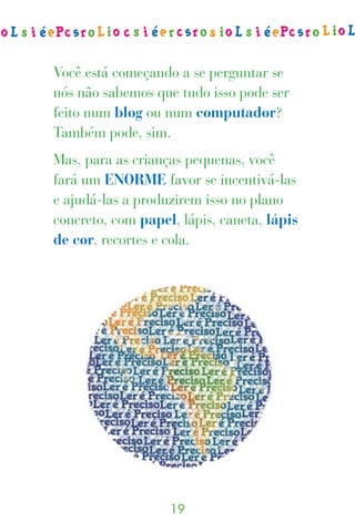 Você está começando a se perguntar se
nós não sabemos que tudo isso pode ser
feito num blog ou num computador?
Também pode, sim.
Mas, para as crianças pequenas, você
fará um ENORME favor se incentivá-las
e ajudá-las a produzirem isso no plano
concreto, com papel, lápis, caneta, lápis
de cor, recortes e cola.




                   
 
