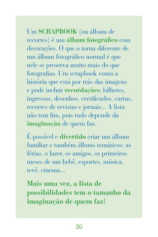 Um SCRAPBOOK (ou álbum de
recortes) é um álbum fotográfico com
decorações. O que o torna diferente de
um álbum fotográfico normal é que
nele se preserva muito mais do que
fotografias. Um scrapbook conta a
história que está por trás das imagens
e pode incluir recordações: bilhetes,
ingressos, desenhos, certificados, cartas,
recortes de revistas e jornais... A lista
não tem fim, pois tudo depende da
imaginação de quem faz.
É possível e divertido criar um álbum
familiar e também álbuns temáticos: as
férias, o lazer, os amigos, os primeiros
meses de um bebê, esportes, música,
tevê, cinema...

Mais uma vez, a lista de
possibilidades tem o tamanho da
imaginação de quem faz!


                   0
 