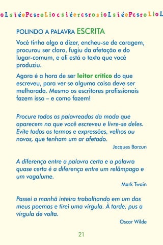 POLINDO A PALAVRA ESCRITA
Você tinha algo a dizer, encheu-se de coragem,
procurou ser claro, fugiu da afetação e do
lugar-comum, e ali está o texto que você
produziu.
Agora é a hora de ser leitor crítico do que
escreveu, para ver se alguma coisa deve ser
melhorada. Mesmo os escritores profissionais
fazem isso – e como fazem!

Procure todos os palavreados da moda que
aparecem no que você escreveu e livre-se deles.
Evite todos os termos e expressões, velhos ou
novos, que tenham um ar afetado.
                                   Jacques Barzun

A diferença entre a palavra certa e a palavra
quase certa é a diferença entre um relâmpago e
um vagalume.
                                       Mark Twain

Passei a manhã inteira trabalhando em um dos
meus poemas e tirei uma vírgula. À tarde, pus a
vírgula de volta.
                                      Oscar Wilde

                       
 