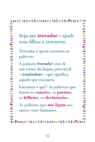 Seja um trovador e ajude
seus filhos a trovarem.
Trovador é quem encontra as
palavras.
A palavra trovador vem de
um termo da língua provençal
– troubadour – que significa
aquele que encontra.
Encontra o quê? As palavras que
fazem as canções, os poemas,
os bilhetes, as declarações...
As palavras que nos ligam aos
outros seres humanos.




              
 