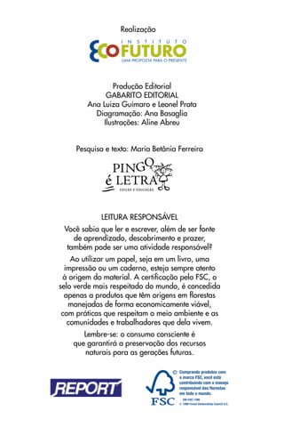 realização




               Produção editorial
             GaBarItO eDItOrIal
        ana luiza Guímaro e leonel Prata
          Diagramação: ana Basaglia
            Ilustrações: aline abreu


     Pesquisa e texto: maria Betânia Ferreira




            leItura reSPOnSÁVel
 Você sabia que ler e escrever, além de ser fonte
    de aprendizado, descobrimento e prazer,
  também pode ser uma atividade responsável?
    ao utilizar um papel, seja em um livro, uma
  impressão ou um caderno, esteja sempre atento
 à origem do material. a certificação pelo FSC, o
selo verde mais respeitado do mundo, é concedida
  apenas a produtos que têm origens em florestas
   manejadas de forma economicamente viável,
 com práticas que respeitam o meio ambiente e as
   comunidades e trabalhadores que dela vivem.
       lembre-se: o consumo consciente é
    que garantirá a preservação dos recursos
       naturais para as gerações futuras.
 