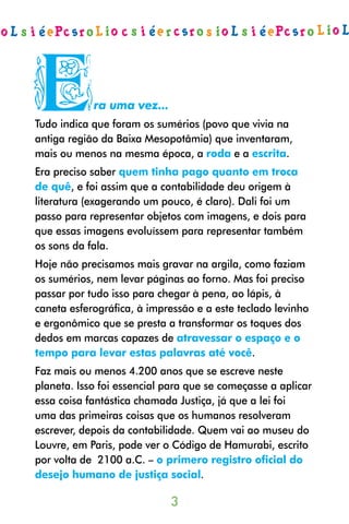 E           ra uma vez...
Tudo indica que foram os sumérios (povo que vivia na
antiga região da Baixa Mesopotâmia) que inventaram,
mais ou menos na mesma época, a roda e a escrita.
Era preciso saber quem tinha pago quanto em troca
de quê, e foi assim que a contabilidade deu origem à
literatura (exagerando um pouco, é claro). Dali foi um
passo para representar objetos com imagens, e dois para
que essas imagens evoluíssem para representar também
os sons da fala.
Hoje não precisamos mais gravar na argila, como faziam
os sumérios, nem levar páginas ao forno. Mas foi preciso
passar por tudo isso para chegar à pena, ao lápis, à
caneta esferográfica, à impressão e a este teclado levinho
e ergonômico que se presta a transformar os toques dos
dedos em marcas capazes de atravessar o espaço e o
tempo para levar estas palavras até você.
Faz mais ou menos 4.200 anos que se escreve neste
planeta. Isso foi essencial para que se começasse a aplicar
essa coisa fantástica chamada Justiça, já que a lei foi
uma das primeiras coisas que os humanos resolveram
escrever, depois da contabilidade. Quem vai ao museu do
Louvre, em Paris, pode ver o Código de Hamurabi, escrito
por volta de 2100 a.C. – o primero registro oficial do
desejo humano de justiça social.

                            
 