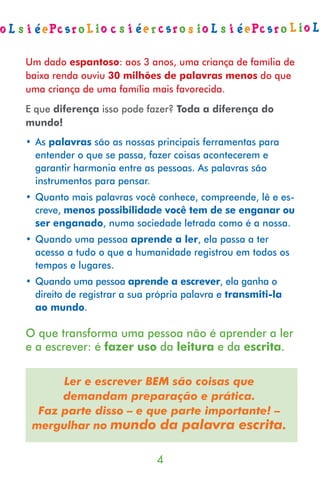 Um dado espantoso: aos 3 anos, uma criança de família de
baixa renda ouviu 30 milhões de palavras menos do que
uma criança de uma família mais favorecida.
E que diferença isso pode fazer? Toda a diferença do
mundo!
• As palavras são as nossas principais ferramentas para
  entender o que se passa, fazer coisas acontecerem e
  garantir harmonia entre as pessoas. As palavras são
  instrumentos para pensar.
• Quanto mais palavras você conhece, compreende, lê e es-
  creve, menos possibilidade você tem de se enganar ou
  ser enganado, numa sociedade letrada como é a nossa.
• Quando uma pessoa aprende a ler, ela passa a ter
  acesso a tudo o que a humanidade registrou em todos os
  tempos e lugares.
• Quando uma pessoa aprende a escrever, ela ganha o
  direito de registrar a sua própria palavra e transmiti-la
  ao mundo.

O que transforma uma pessoa não é aprender a ler
e a escrever: é fazer uso da leitura e da escrita.

      Ler e escrever BEM são coisas que
      demandam preparação e prática.
  Faz parte disso – e que parte importante! –
 mergulhar no mundo da palavra escrita.


                              
 