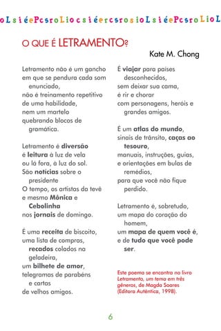 O que é letramentO?
                                                Kate m. Chong
Letramento não é um gancho         É viajar para países
em que se pendura cada som            desconhecidos,
  enunciado,                       sem deixar sua cama,
não é treinamento repetitivo       é rir e chorar
de uma habilidade,                 com personagens, heróis e
nem um martelo                        grandes amigos.
quebrando blocos de
  gramática.                       É um atlas do mundo,
                                   sinais de trânsito, caças ao
Letramento é diversão                 tesouro,
é leitura à luz de vela            manuais, instruções, guias,
ou lá fora, à luz do sol.          e orientações em bulas de
São notícias sobre o                  remédios,
   presidente                      para que você não fique
O tempo, os artistas da tevê          perdido.
e mesmo Mônica e
   Cebolinha                       Letramento é, sobretudo,
nos jornais de domingo.            um mapa do coração do
                                     homem,
É uma receita de biscoito,         um mapa de quem você é,
uma lista de compras,              e de tudo que você pode
   recados colados na                ser.
   geladeira,
um bilhete de amor,
telegramas de parabéns             Este poema se encontra no livro
                                   Letramento, um tema em três
   e cartas                        gêneros, de Magda Soares
de velhos amigos.                  (Editora Autêntica, 1998).



                               
 