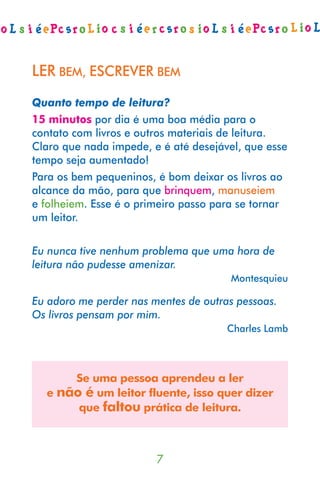 LER BEM, ESCREVER BEM
Quanto tempo de leitura?
15 minutos por dia é uma boa média para o
contato com livros e outros materiais de leitura.
Claro que nada impede, e é até desejável, que esse
tempo seja aumentado!
Para os bem pequeninos, é bom deixar os livros ao
alcance da mão, para que brinquem, manuseiem
e folheiem. Esse é o primeiro passo para se tornar
um leitor.

Eu nunca tive nenhum problema que uma hora de
leitura não pudesse amenizar.
                                      Montesquieu

Eu adoro me perder nas mentes de outras pessoas.
Os livros pensam por mim.
                                      Charles Lamb



      Se uma pessoa aprendeu a ler
  e não é um leitor fluente, isso quer dizer
       que faltou prática de leitura.



                        
 