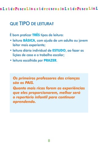 QUE TIPO DE LEITURA?

É bom praticar TRÊS tipos de leitura:
• leitura BÁSICA, com ajuda de um adulto ou jovem
  leitor mais experiente;
• leitura diária individual de ESTUDO, ao fazer as
  lições de casa e o trabalho escolar;
• leitura escolhida por PRAZER.




  Os primeiros professores das crianças
  são os PAIS.
  Quanto mais ricas forem as experiências
  que eles proporcionarem, melhor será
  o repertório infantil para continuar
  aprendendo.




                          
 