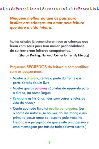 Ninguém melhor do que os pais para
instilar nas crianças um amor pela leitura
que dure a vida inteira.


Muitos estudos já demonstraram que as crianças que
lêem com seus pais têm maior probabilidade
de se tornarem leitores competentes.
      (Sharon Darling, National Center for Family Literacy)


Pequenos SEGREDOS da leitura a compartilhar
com os pequeninos:
• Mostre a diferença entre a parte da frente e a
  parte de trás de um livro.
• Mostre que as palavras são lidas da esquerda para
  a direita, na nossa língua.
• Relacione as histórias lidas com coisas e fatos da
  vida da criança.
• Conte que todo livro foi escrito por alguém. (Ler
  o nome do autor e, se houver, do ilustrador, é um
  primeiro passo rumo ao respeito pelo trabalho
  literário e à percepção de que existe uma pessoa e
  uma mensagem por trás de toda palavra escrita.)



                            
 