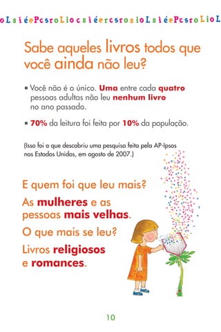 Sabe aqueles livros todos que
você ainda não leu?
  Você não é o único. Uma entre cada quatro
  pessoas adultas não leu nenhum livro
  no ano passado.

  70% da leitura foi feita por 10% da população.

(Isso foi o que descobriu uma pesquisa feita pela AP-Ipsos
nos Estados Unidos, em agosto de 2007.)




E quem foi que leu mais?
As mulheres e as
pessoas mais velhas.
O que mais se leu?
Livros religiosos
e romances.



                               10
 