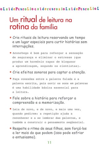 Um ritual de leitura na
rotina da família
• Crie rituais de leitura reservando um tempo
  e um lugar especiais para curtir histórias sem
  interrupções.
•   Aconchego é bom para reforçar a sensação
    de segurança e eliminar o estresse (que
    produz um hormônio capaz de bloquear
    a aprendizagem, segundo os cientistas).

• Crie efeitos sonoros para captar a atenção.
•   Faça conexões entre a palavra falada e a
    palavra escrita, pois ouvir os sons em palavras
    é uma habilidade básica essencial para
    a leitura.

• Fale sobre a história para reforçar a
  compreensão e a memorização.
•   Leia de novo, e de novo, e mais uma vez,
    quando pedirem: a repetição ajuda a
    reconhecer e a se lembrar das palavras, e
    também a construir o pensamento seqüencial.

• Respeite o ritmo de seus filhos, sem forçá-los
  a ler mais do que podem (isso pode esfriar
  o entusiasmo).
                         11
 