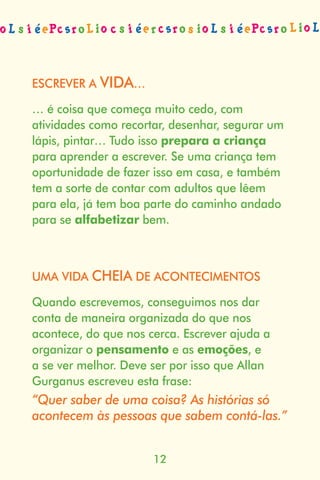 ESCREVER A VIDA…

… é coisa que começa muito cedo, com
atividades como recortar, desenhar, segurar um
lápis, pintar… Tudo isso prepara a criança
para aprender a escrever. Se uma criança tem
oportunidade de fazer isso em casa, e também
tem a sorte de contar com adultos que lêem
para ela, já tem boa parte do caminho andado
para se alfabetizar bem.



UMA VIDA CHEIA DE ACONTECIMENTOS

Quando escrevemos, conseguimos nos dar
conta de maneira organizada do que nos
acontece, do que nos cerca. Escrever ajuda a
organizar o pensamento e as emoções, e
a se ver melhor. Deve ser por isso que Allan
Gurganus escreveu esta frase:
“Quer saber de uma coisa? As histórias só
acontecem às pessoas que sabem contá-las.”


                      12
 