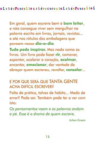 Em geral, quem escreve bem é bom leitor,
e não consegue viver sem mergulhar na
palavra escrita em livros, jornais, revistas...
e até nos rótulos das embalagens que
povoam nosso dia-a-dia.
Tudo pode inspirar. Mas nada como os
livros. Um livro pode fazer rir, comover,
espantar, acelerar o coração, acalmar,
encantar, emocionar, dar vontade de
abraçar quem escreveu, revoltar, consolar...

E POR QUE SERÁ QUE TANTA GENTE
ACHA DIFÍCIL ESCREVER?
Falta de prática, talvez de hábito... Medo de
errar? Pode ser. Também pode ter a ver com
isto:
Os pensamentos voam e as palavras andam
a pé. Esse é o drama de quem escreve.
                                    Julien Green




                      13
 